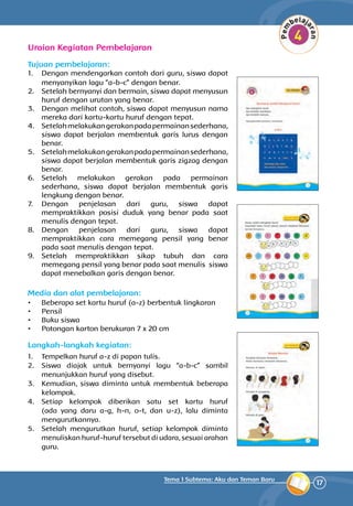17
Tema 1 Subtema: Aku dan Teman Baru
Uraian Kegiatan Pembelajaran
Tujuan pembelajaran:
1.	 Dengan mendengarkan contoh dari guru, siswa dapat
menyanyikan lagu “a-b-c” dengan benar.
2.	 Setelah bernyanyi dan bermain, siswa dapat menyusun
huruf dengan urutan yang benar.
3.	 Dengan melihat contoh, siswa dapat menyusun nama
mereka dari kartu-kartu huruf dengan tepat.
4.	 Setelahmelakukangerakanpadapermainansederhana,
siswa dapat berjalan membentuk garis lurus dengan
benar.
5.	 Setelahmelakukangerakanpadapermainansederhana,
siswa dapat berjalan membentuk garis zigzag dengan
benar.
6.	 Setelah melakukan gerakan pada permainan
sederhana, siswa dapat berjalan membentuk garis
lengkung dengan benar.
7.	 Dengan penjelasan dari guru, siswa dapat
mempraktikkan posisi duduk yang benar pada saat
menulis dengan tepat.
8.	 Dengan penjelasan dari guru, siswa dapat
mempraktikkan cara memegang pensil yang benar
pada saat menulis dengan tepat.
9.	 Setelah mempraktikkan sikap tubuh dan cara
memegang pensil yang benar pada saat menulis siswa
dapat menebalkan garis dengan benar.
Media dan alat pembelajaran:
•	 Beberapa set kartu huruf (a-z) berbentuk lingkaran
•	 Pensil
•	 Buku siswa
•	 Potongan karton berukuran 7 x 20 cm
Langkah-langkah kegiatan:
1.	 Tempelkan huruf a-z di papan tulis.
2.	 Siswa diajak untuk bernyanyi lagu “a-b-c” sambil
menunjukkan huruf yang disebut.
3.	 Kemudian, siswa diminta untuk membentuk beberapa
kelompok.
4.	 Setiap kelompok diberikan satu set kartu huruf
(ada yang daru a-g, h-n, o-t, dan u-z), lalu diminta
mengurutkannya.
5.	 Setelah mengurutkan huruf, setiap kelompok diminta
menuliskan huruf-huruf tersebut di udara, sesuai arahan
guru.
 