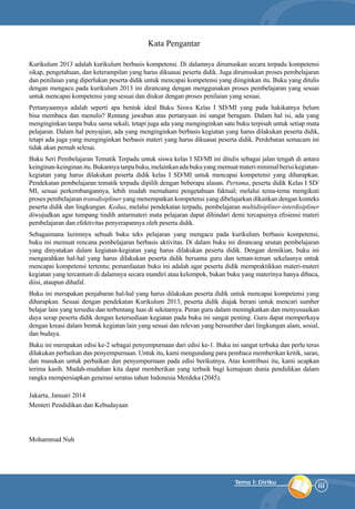 iii
Tema 1: Diriku
Kata Pengantar
Kurikulum 2013 adalah kurikulum berbasis kompetensi. Di dalamnya dirumuskan secara terpadu kompetensi
sikap, pengetahuan, dan keterampilan yang harus dikuasai peserta didik. Juga dirumuskan proses pembelajaran
dan penilaian yang diperlukan peserta didik untuk mencapai kompetensi yang diinginkan itu. Buku yang ditulis
dengan mengacu pada kurikulum 2013 ini dirancang dengan menggunakan proses pembelajaran yang sesuai
untuk mencapai kompetensi yang sesuai dan diukur dengan proses penilaian yang sesuai.
Pertanyaannya adalah seperti apa bentuk ideal Buku Siswa Kelas I SD/MI yang pada hakikatnya belum
bisa membaca dan menulis? Rentang jawaban atas pertanyaan ini sangat beragam. Dalam hal isi, ada yang
menginginkan tanpa buku sama sekali, tetapi juga ada yang menginginkan satu buku terpisah untuk setiap mata
pelajaran. Dalam hal penyajian, ada yang menginginkan berbasis kegiatan yang harus dilakukan peserta didik,
tetapi ada juga yang menginginkan berbasis materi yang harus dikuasai peserta didik. Perdebatan semacam ini
tidak akan pernah selesai.
Buku Seri Pembelajaran Tematik Terpadu untuk siswa kelas I SD/MI ini ditulis sebagai jalan tengah di antara
keinginan-keinginanitu.Bukannyatanpabuku,melainkanadabukuyangmemuatmateriminimalberisikegiatan-
kegiatan yang harus dilakukan peserta didik kelas I SD/MI untuk mencapai kompetensi yang diharapkan.
Pendekatan pembelajaran tematik terpadu dipilih dengan beberapa alasan. Pertama, peserta didik Kelas I SD/
MI, sesuai perkembangannya, lebih mudah memahami pengetahuan faktual; melalui tema-tema mengikuti
proses pembelajaran transdisipliner yang menempatkan kompetensi yang dibelajarkan dikaitkan dengan konteks
peserta didik dan lingkungan. Kedua, melalui pendekatan terpadu, pembelajaran multidisipliner-interdisipliner
diwujudkan agar tumpang tindih antarmateri mata pelajaran dapat dihindari demi tercapainya efisiensi materi
pembelajaran dan efektivitas penyerapannya oleh peserta didik.
Sebagaimana lazimnya sebuah buku teks pelajaran yang mengacu pada kurikulum berbasis kompetensi,
buku ini memuat rencana pembelajaran berbasis aktivitas. Di dalam buku ini dirancang urutan pembelajaran
yang dinyatakan dalam kegiatan-kegiatan yang harus dilakukan peserta didik. Dengan demikian, buku ini
mengarahkan hal-hal yang harus dilakukan peserta didik bersama guru dan teman-teman sekelasnya untuk
mencapai kompetensi tertentu; pemanfaatan buku ini adalah agar peserta didik mempraktikkan materi-materi
kegiatan yang tercantum di dalamnya secara mandiri atau kelompok, bukan buku yang materinya hanya dibaca,
diisi, ataupun dihafal.
Buku ini merupakan penjabaran hal-hal yang harus dilakukan peserta didik untuk mencapai kompetensi yang
diharapkan. Sesuai dengan pendekatan Kurikulum 2013, peserta didik diajak berani untuk mencari sumber
belajar lain yang tersedia dan terbentang luas di sekitarnya. Peran guru dalam meningkatkan dan menyesuaikan
daya serap peserta didik dengan ketersediaan kegiatan pada buku ini sangat penting. Guru dapat memperkaya
dengan kreasi dalam bentuk kegiatan lain yang sesuai dan relevan yang bersumber dari lingkungan alam, sosial,
dan budaya.
Buku ini merupakan edisi ke-2 sebagai penyempurnaan dari edisi ke-1. Buku ini sangat terbuka dan perlu terus
dilakukan perbaikan dan penyempurnaan. Untuk itu, kami mengundang para pembaca memberikan kritik, saran,
dan masukan untuk perbaikan dan penyempurnaan pada edisi berikutnya. Atas kontribusi itu, kami ucapkan
terima kasih. Mudah-mudahan kita dapat memberikan yang terbaik bagi kemajuan dunia pendidikan dalam
rangka mempersiapkan generasi seratus tahun Indonesia Merdeka (2045).
Jakarta, Januari 2014
Menteri Pendidikan dan Kebudayaan
Mohammad Nuh
 