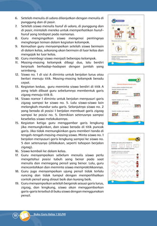 18 Buku Guru Kelas 1 SD/MI
6.	 Setelah menulis di udara dilanjutkan dengan menulis di
punggung dan di pasir.
7.	 Setelah siswa menulis huruf di udara, di punggung dan
di pasir, mintalah mereka untuk memperhatikan huruf-
huruf yang terdapat pada namanya.
8.	 Guru mengingatkan siswa mengenai pentingnya
menghargai teman dalam kegiatan kelompok.
9.	 Kemudian guru menyampaikan setelah siswa bermain
di dalam kelas, sekarang akan bermain di luar kelas dan
mengajak ke luar kelas.
10.	 Guru membagi siswa menjadi beberapa kelompok.
11.	 Masing-masing kelompok dibagi dua, lalu berdiri
berpisah berhadap-hadapan dengan jumlah yang
seimbang.
12.	 Siswa no. 1 di sisi A diminta untuk berjalan lurus atau
berlari menuju titik. Masing-masing kelompok beradu
cepat.
13.	 Kegiatan kedua, guru meminta siswa berdiri di titik A
yang telah dibuat guru sebelumnya membentuk garis
zigzag menuju titik B.
14.	 Siswa nomor 1 diminta untuk berjalan menyusuri garis
zigzag sampai ke siswa no. 5. Lalu siswa-siswa lain
melangkah mundur satu garis. Selanjutnya siswa no. 2
yang berada di posisi 1 berjalan membuat garis zigzag
sampai ke posisi no. 5. Demikian seterusnya sampai
kesebelas siswa melakukannya.
15.	 Kegiatan ketiga guru menggambar garis lengkung
jika memungkinkan, dan siswa berada di titik puncak
garis. Jika tidak memungkinkan guru memberi tanda di
tengah-tengah masing-masing siswa. Minta siswa no. 1
berjalan menyusuri garis lengkung sampai ke siswa no.
5 dan seterusnya (dilakukan, seperti tahapan berjalan
zigzag).
16.	 Siswa kembali ke dalam kelas.
17.	 Guru menyampaikan sebelum menulis siswa perlu
mengetahui posisi tubuh yang benar pada saat
menulis dan memegang pensil yang benar. Lalu, guru
mencontoh­kan dan meminta siswa mempraktikkannya.
18.	 Guru juga menyampaikan ujung pensil tidak terlalu
runcing dan tidak tumpul dengan memperlihatkan
contoh pensil yang diraut baik dan kurang baik.
19.	 Guru menyampaikan setelah bergerak sesuai garis lurus,
zigzag, dan lengkung, siswa akan menggambarkan
garis-garis tersebut di buku siswa dengan menggunakan
pensil.
 