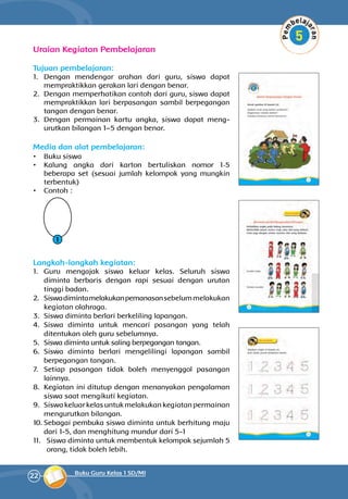 22 Buku Guru Kelas 1 SD/MI
Uraian Kegiatan Pembelajaran
Tujuan pembelajaran:
1.	 Dengan mendengar arahan dari guru, siswa dapat
mempraktikkan gerakan lari dengan benar.
2.	 Dengan memperhatikan contoh dari guru, siswa dapat
mempraktik­kan lari berpasangan sambil berpegangan
tangan dengan benar.
3.	 Dengan permainan kartu angka, siswa dapat meng­
urutkan bilangan 1–5 dengan benar.
Media dan alat pembelajaran:
•	 Buku siswa
•	 Kalung angka dari karton bertuliskan nomor 1-5
beberapa set (sesuai jumlah kelompok yang mungkin
terbentuk)
•	 Contoh :
1
Langkah-langkah kegiatan:
1.	 Guru mengajak siswa keluar kelas. Seluruh siswa
diminta berbaris dengan rapi sesuai dengan urutan
tinggi badan.
2.	 Siswadimintamelakukanpemanasansebelummelakukan
kegiatan olahraga.
3.	 Siswa diminta berlari berkeliling lapangan.
4.	 Siswa diminta untuk mencari pasangan yang telah
ditentukan oleh guru sebelumnya.
5.	 Siswa diminta untuk saling berpegangan tangan.
6.	 Siswa diminta berlari mengelilingi lapangan sambil
berpegangan tangan.
7.	 Setiap pasangan tidak boleh menyenggol pasangan
lainnya.
8.	 Kegiatan ini ditutup dengan menanyakan pengalaman
siswa saat mengikuti kegiatan.
9.	 Siswa keluar kelas untuk melakukan kegiatan permainan
mengurutkan bilangan.
10.	Sebagai pembuka siswa diminta untuk berhitung maju
dari 1-5, dan menghitung mundur dari 5-1
11.	 Siswa diminta untuk membentuk kelompok sejumlah 5
orang, tidak boleh lebih.
 