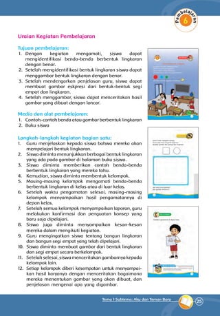 25
Tema 1 Subtema: Aku dan Teman Baru
Uraian Kegiatan Pembelajaran
Tujuan pembelajaran:
1.	 Dengan kegiatan mengamati, siswa dapat
mengidentifikasi benda-benda berbentuk lingka­ran
dengan benar.
2.	 Setelah mengidentifikasi bentuk lingkaran siswa dapat
menggambar bentuk lingkaran dengan benar.
3.	 Setelah mendengarkan penjelasan guru, siswa dapat
membuat gambar eskpresi dari bentuk-bentuk segi
empat dan lingkaran.
4.	 Setelah menggambar, siswa dapat men­ceritakan hasil
gambar yang dibuat dengan lancar.
Media dan alat pembelajaran:
1.	 Contoh-contoh benda atau gambar berbentuk lingkaran
2.	 Buku siswa
Langkah-langkah kegiatan bagian satu:
1.	 Guru menjelaskan kepada siswa bahwa mereka akan
mempelajari bentuk lingkaran.
2.	 Siswa diminta menunjukkan berbagai bentuk lingkaran
yang ada pada gambar di halaman buku siswa.
3.	 Siswa diminta memberikan contoh benda-benda
berbentuk lingkaran yang mereka tahu.
4.	 Kemudian, siswa diminta membentuk kelompok.
5.	 Masing-masing kelompok mengamati benda-benda
berbentuk lingkaran di kelas atau di luar kelas.
6.	 Setelah waktu pengamatan selesai, masing-masing
kelompok me­nyampaikan hasil pengamatannya di
depan kelas.
7.	 Setelah semua kelompok menyampaikan laporan, guru
melakukan konfirmasi dan penguatan konsep yang
baru saja dipelajari.
8.	 Siswa juga diminta menyampaikan kesan-kesan
mereka dalam mengikuti kegiatan.
9.	 Guru mengingatkan siswa tentang bangun lingkaran
dan bangun segi empat yang telah dipelajari.
10.	 Siswa diminta membuat gambar dari bentuk lingkaran
dan segi empat secara berkelompok.
11.	 Setelah selesai, siswa menceritakan gambarnya kepada
kelompok lain.
12.	 Setiap kelompok diberi kesempatan untuk menyampai­
kan hasil karyanya dengan menceritakan bagaimana
mereka menentukan gambar yang akan dibuat, dan
penjelasan mengenai apa yang digambar.
 