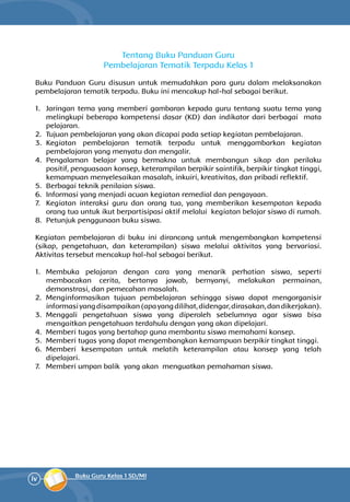iv Buku Guru Kelas 1 SD/MI
Tentang Buku Panduan Guru
Pembelajaran Tematik Terpadu Kelas 1
Buku Panduan Guru disusun untuk memudahkan para guru dalam melaksanakan
pembelajaran tematik terpadu. Buku ini mencakup hal-hal sebagai berikut.
1.	 Jaringan tema yang memberi gambaran kepada guru tentang suatu tema yang
melingkupi beberapa kompetensi dasar (KD) dan indikator dari berbagai mata
pelajaran.
2.	 Tujuan pembelajaran yang akan dicapai pada setiap kegiatan pembelajaran.
3.	 Kegiatan pembelajaran tematik terpadu untuk menggambarkan kegiatan
pembelajaran yang menyatu dan mengalir.
4.	 Pengalaman belajar yang bermakna untuk membangun sikap dan perilaku
positif, penguasaan konsep, keterampilan berpikir saintifik, berpikir tingkat tinggi,
kemampuan menyelesaikan masalah, inkuiri, kreativitas, dan pribadi reflektif.
5.	 Berbagai teknik penilaian siswa.
6.	 Informasi yang menjadi acuan kegiatan remedial dan pengayaan.
7.	 Kegiatan interaksi guru dan orang tua, yang memberikan kesempatan kepada
orang tua untuk ikut berpartisipasi aktif melalui kegiatan belajar siswa di rumah.
8.	 Petunjuk penggunaan buku siswa.
Kegiatan pembelajaran di buku ini dirancang untuk mengembangkan kompetensi
(sikap, pengetahuan, dan keterampilan) siswa melalui aktivitas yang bervariasi.
Aktivitas tersebut mencakup hal-hal sebagai berikut.
1.	 Membuka pelajaran dengan cara yang menarik perhatian siswa, seperti
membacakan cerita, bertanya jawab, bernyanyi, melakukan permainan,
demonstrasi, dan pemecahan masalah.
2.	 Menginformasikan tujuan pembelajaran sehingga siswa dapat mengorganisir
informasiyangdisampaikan(apayangdilihat,didengar,dirasakan,dandikerjakan).
3.	 Menggali pengetahuan siswa yang diperoleh sebelumnya agar siswa bisa
mengaitkan pengetahuan terdahulu dengan yang akan dipelajari.
4.	 Memberi tugas yang bertahap guna membantu siswa memahami konsep.
5.	 Memberi tugas yang dapat mengembangkan kemampuan berpikir tingkat tinggi.
6.	 Memberi kesempatan untuk melatih keterampilan atau konsep yang telah
dipelajari.
7.	 Memberi umpan balik yang akan menguatkan pemahaman siswa.
 