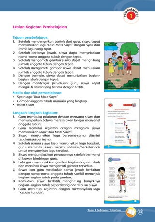 33
Tema 1 Subtema: Tubuhku
Uraian Kegiatan Pembelajaran
Tujuan pembelajaran:
1.	 Setelah mendengarkan contoh dari guru, siswa dapat
menyanyikan lagu “Dua Mata Saya” dengan syair dan
irama lagu yang tepat.
2.	 Setelah bertanya jawab, siswa dapat menyebutkan
nama-nama anggota tubuh dengan tepat.
3.	 Setelah mengamati gambar siswa dapat menghitung
jumlah anggota tubuh dengan tepat.
4.	 Setelah mengamati gambar siswa dapat menuliskan
jumlah anggota tubuh dengan tepat.
5.	 Dengan bermain, siswa dapat menunjukkan bagian-
bagian tubuh dengan tepat.
6.	 Dengan mendengar penjelasan guru, siswa dapat
mengikuti aturan yang berlaku dengan tertib.
Media dan alat pembelajaran:
•	 Syair lagu “Dua Mata Saya”
•	 Gambar anggota tubuh manusia yang lengkap
•	 Buku siswa
Langkah-langkah kegiatan:
1.	 Guru membuka pelajaran dengan menyapa siswa dan
menyampaikan bahwa mereka akan belajar mengenal
anggota tubuh.
2.	 Guru memulai kegiatan dengan mengajak siswa
menyanyikan lagu “Dua Mata Saya”.
3.	 Siswa menyanyikan lagu bersama-sama disertai
tepukan sesuai irama.
4.	 Setelah semua siswa bisa menyanyikan lagu tersebut,
guru meminta siswa secara individu/berkelompok
untuk menyanyikan lagu tersebut.
5.	 Siswa mengungkapkan perasaan­nya setelah bernyanyi
di bawah bimbingan guru.
6.	 Lalu guru menunjukkan gambar bagian-bagian tubuh
dan meminta siswa mengamati gambar tersebut.
7.	 Siswa dan guru melakukan tanya jawab berkaitan
dengan nama-nama anggota tubuh sambil menunjuk
bagian-bagian tubuh pada gambar.
8.	 Kemudian siswa berlatih menghitung banyaknya
bagian-bagian tubuh seperti yang ada di buku siswa.
9.	 Guru menutup kegiatan dengan menyanyikan lagu
“Kepala Pundak”.
	
 