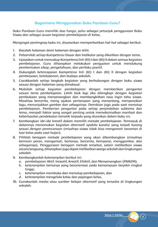 v
Tema 1: Diriku
Bagaimana Menggunakan Buku Panduan Guru?
Buku Panduan Guru memiliki dua fungsi, yaitu sebagai petunjuk penggunaan Buku
Siswa dan sebagai acuan kegiatan pembelajaran di kelas.
Mengingat pentingnya buku ini, disarankan memperhatikan hal-hal sebagai berikut.
1.	 Bacalah halaman demi halaman dengan teliti.
2.	 Pahamilah setiap Kompetensi Dasar dan Indikator yang dikaitkan dengan tema.
3.	 Upayakan untuk mencakup Kompetensi Inti (KI) I dan (KI) II dalam semua kegiatan
pembelajaran. Guru diharapkan melakukan penguatan untuk mendukung
pembentukan sikap, pengetahuan, dan perilaku positif.
4.	 Dukunglah ketercapaian Kompetensi Inti (KI) I dan (KI) II dengan kegiatan
pembiasaan, keteladanan, dan budaya sekolah.
5.	 Cocokkanlah setiap langkah kegiatan yang berhubungan dengan buku siswa
sesuai dengan halaman yang dimaksud.
6.	 Mulailah setiap kegiatan pembelajaran dengan memberikan pengantar
sesuai tema pembelajaran. Lebih baik lagi jika dilengkapi dengan kegiatan
pembukaan yang menyenangkan dan membangkitkan rasa ingin tahu siswa.
Misalnya bercerita, meng ajukan pertanyaan yang menantang, menyanyikan
lagu, menunjukkan gambar dan sebagainya. Demikian juga pada saat menutup
pembelajaran. Pemberian pengantar pada setiap perpindahan subtema dan
tema, menjadi faktor yang sangat penting untuk memaksimalkan manfaat dan
keberhasilan pendekatan tematik terpadu yang diuraikan dalam buku ini.
7.	 Kembangkan ide-ide kreatif dalam memilih metode pembelajaran. Termasuk di
dalamnya menemukan kegiatan alternatif apabila kondisi yang terjadi kurang
sesuai dengan perencanaan (misalnya siswa tidak bisa mengamati tanaman di
luar kelas pada saat hujan).
8.	 Pilihlah beragam metode pembelajaran yang akan dikembangkan (misalnya
bermain peran, mengamati, bertanya, bercerita, bernyanyi, menggambar, dan
sebagainya). Penggunaan beragam metode tersebut, selain melibatkan siswa
secara langsung, diharapkan juga dapat melibatkan warga sekolah dan lingkungan
sekolah.
9.	 Kembangkanlah keterampilan berikut ini:
a.	 pembelajaran Aktif, Inovatif, Kreatif, Efektif, dan Menyenangkan (PAIKEM),
b.	 keterampilan bertanya yang berorientasi pada kemampuan berpikir tingkat
tinggi,
c.	 keterampilan membuka dan menutup pembelajaran, dan
d.	 keterampilan mengelola kelas dan pajangan kelas.
10.	 Gunakanlah media atau sumber belajar alternatif yang tersedia di lingkungan
sekolah.
 