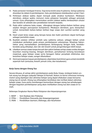vi Buku Guru Kelas 1 SD/MI
11.	 Pada semester I terdapat 4 tema. Tiap tema terdiri atas 4 subtema. Setiap subtema
diuraikan ke dalam 6 pembelajaran. Satu pembelajaran dialokasikan untuk 1 hari.
12.	Perkiraan alokasi waktu dapat merujuk pada struktur kurikulum. Meskipun
demikian, alokasi waktu menurut mata pelajaran hanyalah sebagai petunjuk
umum. Guru diharapkan menentukan sendiri alokasi waktu berdasarkan situasi
dan kondisi di sekolah dan pendekatan tematik terpadu.
13.	 Pada akhir subtema buku siswa, dilengkapi dengan bahan-bahan latihan yang
sejalan dengan pencapaian kompetensi. Meskipun demikian, guru dianjurkan
untuk menambah bahan-bahan latihan bagi siswa dari sumber-sumber yang
lain.
14.	 Hasil unjuk kerja siswa yang berupa karya dan bukti penilaian dapat berfungsi
sebagai portofolio siswa.
15.	Buatlah catatan refleksi setelah satu subtema selesai, sebagai bahan untuk
melakukan perbaikan pada proses pembelajaran selanjutnya. Misalnya faktor-
faktor yang menyebabkan pembelajaran ber­langsung dengan baik, kendala-
kendala yang dihadapi, dan ide-ide kreatif untuk pengembangan lebih lanjut.
16.	 Libatkan semua siswa tanpa kecuali dan yakini bahwa setiap siswa cerdas dengan
keunikan masing-masing. Dengan demikian, pemahaman tentang kecerdasan
majemuk, gaya belajar siswa serta beragam faktor penyebab efektivitas dan
kesulitan belajar siswa, sangat dibutuhkan.
17.	 Demi pencapaian tujuan pembelajaran, diperlukan komitmen guru untuk mendidik
sepenuh hati (antusias, kreatif, penuh cinta, dan kesabaran).
Kerja Sama dengan Orang Tua
Secara khusus, di setiap akhir pembelajaran pada Buku Siswa, terdapat kolom un-
tuk orang tua dengan subjudul ‘Belajar di Rumah’. Kolom ini berisi informasi tentang
materi yang dipelajari dan aktivitas belajar yang dapat dilakukan siswa bersama
orang tua di rumah. Orang tua diharapkan berdiskusi dan terlibat dalam aktivitas
belajar siswa. Guru perlu membangun komunikasi dengan orang tua sehubungan
dengan kegiatan pembelajaran yang akan melibatkan orang tua dan siswa di ru-
mah.
Beberapa Singkatan Nama Mata Pelajaran dan Kepanjangannya
1. SBDP 	 : 	 Seni Budaya dan Prakarya
2. PPKn 	: 	 Pendidikan Pancasila dan Kewarganegaraan
3. PJOK 	 : 	 Pendidikan Jasmani, Olahraga, dan Kesehatan
 