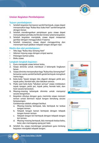 48 Buku Guru Kelas 1 SD/MI
Uraian Kegiatan Pembelajaran
Tujuan pembelajaran:
1.	 Setelah kegiatan bernyanyi sambil bertepuk, siswa dapat
menyanyikan lagu “Kalau Kau Suka Hati” sambil bergerak
dengan benar.
2.	 Setelah mendengarkan penjelasan guru siswa dapat
menunjukkan perilaku tertib dan teratur selama kegiatan.
3.	 Setelah kegiatan menjiplak, siswa dapat mewarnai
gambar dengan menggunakan 4 warna
4.	 Setelah mewarnai, siswa dapat menggunting dan
menempel hasil jiplakan telapak tangan dengan rapi.
Media dan alat pembelajaran:
•	 Teks lagu “Kalau Kau Senang Hati”
•	 Adonan tepung sagu dengan empat warna
•	 Potongan karton polos
•	 Buku siswa
Langkah-langkah kegiatan:
1.	 Guru mengajak siswa keluar kelas.
2.	 Siswa diminta untuk membuat 2 kelompok lingkaran
besar.
3.	 Siswadimintamenyanyikanlagu“KalauKauSenang Hati”
bersama-sama sambil berlatih gerak bertepuk mengikuti
irama lagu.
4.	 Kata-kata ‘tepuk tangan lalu diganti dengan petik jari,
tepuk paha, hentak kaki, dan lakukan semua.
5.	 Pada saat kata-kata “lakukan semua” siswa melakukan
tepuk tangan, petik jari, tepuk paha, hentak kaki, dan
hore secara berurutan.
6.	 Masing-masing kelompok diminta untuk menyanyi
secara bergantian.
7.	 Kegiatan ditutup dengan guru meminta siswa mencari
teman untuk bermain tepuk tangan bersilang secara
berpasangan.
	 Gerakannya adalah sebagai berikut.
a.	 Masing-masing bertepuk, lalu bertepuk ke kedua
tangan teman.
b.	 Telapak tangan kanan bertepuk dengan telapak
tangan kanan teman.
c.	 Telapak tangan kiri bertepuk dengan telapak tangan
kiri teman.
d.	 Masing-masing bertepuk, lalu menepuk kedua bahu,
lutut, dan memegang ujung jari kaki.
8.	 Setelah itu, siswa mendengar penjelasan guru tentang
kegiatan menjiplak telapak tangan.
 