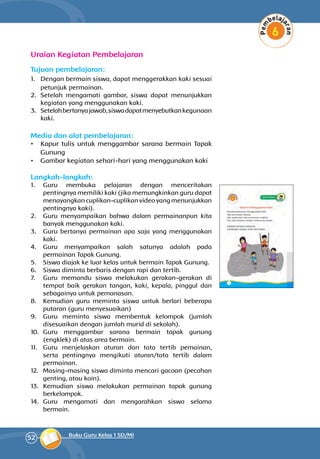 52 Buku Guru Kelas 1 SD/MI
Uraian Kegiatan Pembelajaran
Tujuan pembelajaran:
1.	 Dengan bermain siswa, dapat meng­gerakkan kaki sesuai
petunjuk permainan.
2.	 Setelah mengamati gambar, siswa dapat menunjukkan
kegiatan yang menggunakan kaki.
3.	 Setelahbertanyajawab,siswadapatmenyebutkanke­gunaan
kaki.
Media dan alat pembelajaran:
•	 Kapur tulis untuk menggambar sarana bermain Tapak
Gunung
•	 Gambar kegiatan sehari-hari yang menggu­nakan kaki
Langkah-langkah:
1.	 Guru membuka pelajaran dengan menceritakan
pentingnya memiliki kaki (jika memungkinkan guru dapat
menayangkan cuplikan-cuplikan video yang menunjukkan
pentingnya kaki).
2.	 Guru menyampaikan bahwa dalam permainan­pun kita
banyak menggunakan kaki.
3.	 Guru bertanya permainan apa saja yang meng­gunakan
kaki.
4.	 Guru menyampaikan salah satunya adalah pada
permainan Tapak Gunung.
5.	 Siswa diajak ke luar kelas untuk bermain Tapak Gunung.
6.	 Siswa diminta berbaris dengan rapi dan tertib.
7.	 Guru memandu siswa melakukan gerakan-gerakan di
tempat baik gerakan tangan, kaki, kepala, pinggul dan
sebagainya untuk pemanasan.
8.	 Kemudian guru meminta siswa untuk berlari beberapa
putaran (guru menyesuaikan)
9.	 Guru meminta siswa membentuk kelompok (jumlah
disesuaikan dengan jumlah murid di sekolah).
10.	 Guru menggambar sarana bermain tapak gunung
(engklek) di atas area bermain.
11.	 Guru menjelaskan aturan dan tata tertib pemainan,
serta pentingnya mengikuti aturan/tata tertib dalam
permainan.
12.	 Masing-masing siswa diminta mencari gacoan (pecahan
genting, atau koin).
13.	 Kemudian siswa melakukan permainan tapak gunung
berkelompok.
14.	 Guru mengamati dan mengarahkan siswa selama
bermain.
 