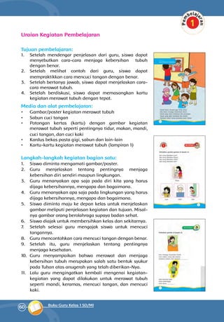 60 Buku Guru Kelas 1 SD/MI
Uraian Kegiatan Pembelajaran
Tujuan pembelajaran:
1.	 Setelah mendengar penjelasan dari guru, siswa dapat
menyebutkan cara-cara menjaga kebersihan tubuh
dengan benar.
2.	 Setelah melihat contoh dari guru, siswa dapat
mempraktikkan cara mencuci tangan dengan benar.
3.	 Setelah bertanya jawab, siswa dapat men­jelaskan cara-
cara merawat tubuh.
4.	 Setelah berdiskusi, siswa dapat me­ma­sangkan kartu
kegiatan merawat tubuh dengan tepat.
Media dan alat pembelajaran:
•	 Gambar/poster kegiatan merawat tubuh
•	 Sabun cuci tangan
•	 Potongan kertas (kartu) dengan gambar kegiatan
merawat tubuh seperti pentingnya tidur, makan, mandi,
cuci tangan, dan cuci kaki
•	 Kardus bekas pasta gigi, sabun dan lain-lain
•	 Kartu-kartu kegiatan merawat tubuh (lampiran 1)
Langkah-langkah kegiatan bagian satu:
1.	 Siswa diminta mengamati gambar/poster.
2.	 Guru menjelaskan tentang pentingnya menjaga
kebersihan diri sendiri maupun lingkungan.
3.	 Guru menanyakan apa saja pada diri kita yang harus
dijaga kebersihannya, mengapa dan bagaimana.
4.	 Guru menanyakan apa saja pada lingkungan yang harus
dijaga kebersihannya, mengapa dan bagaimana.
5.	 Siswa diminta maju ke depan kelas untuk menjelaskan
gambar meliputi pen­jelasan kegiatan dan tujuan. Misal­
nya gam­bar orang berolahraga supaya badan sehat.
6.	 Siswa diajak untuk membersihkan kelas dan sekitarnya.
7.	 Setelah selesai guru mengajak siswa untuk mencuci
tangannya.
8.	 Guru mencontohkan cara mencuci tangan dengan benar.
9.	 Setelah itu, guru menjelaskan tentang pentingnya
menjaga kesehatan.
10.	 Guru menyampaikan bahwa merawat dan menjaga
kebersihan tubuh merupakan salah satu bentuk syukur
pada Tuhan atas anugerah yang telah diberikan-Nya.
11.	 Lalu guru mengingatkan kembali mengenai kegiatan-
kegiatan yang dapat dilakukan untuk merawat tubuh
seperti mandi, keramas, mencuci tangan, dan mencuci
kaki.
 