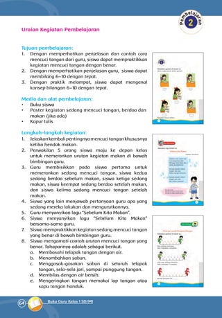 64 Buku Guru Kelas 1 SD/MI
Uraian Kegiatan Pembelajaran
Tujuan pembelajaran:
1.	 Dengan memperhatikan penjelasan dan contoh cara
mencuci tangan dari guru, siswa dapat mempraktikkan
kegiatan men­cuci tangan dengan benar.
2.	 Dengan memperhatikan penjelasan guru, siswa dapat
membilang 6–10 dengan tepat.
3.	 Dengan praktik melompat, siswa dapat me­ngenal
konsep bilangan 6–10 dengan tepat.
Media dan alat pembelajaran:
•	 Buku siswa
•	 Poster kegiatan sedang mencuci tang­­an, ber­­doa dan
ma­kan (jika ada)
•	 Kapur tulis	
Langkah-langkah kegiatan:
1.	 Jelaskankembalipentingnyamencucitangankhususnya
ketika hendak makan.
2.	 Perwakilan 5 orang siswa maju ke depan kelas
untuk memerankan urutan kegiatan makan di bawah
bimbingan guru.
3.	 Guru membisikkan pada siswa pertama untuk
memerankan sedang mencuci tangan, siswa kedua
sedang berdoa sebelum makan, siswa ketiga sedang
makan, siswa keempat sedang berdoa setelah makan,
dan siswa kelima sedang mencuci tangan setelah
makan.
4.	 Siswa yang lain menjawab pertanyaan guru apa yang
sedang mereka lakukan dan mengurutkannya.
5.	 Guru menyanyikan lagu “Sebelum Kita Makan”.
6.	 Siswa menyanyikan lagu “Sebelum Kita Makan”
bersama-sama guru.
7.	 Siswa mem­praktikkan kegiatan sedang mencuci tangan
yang benar di bawah bimbingan guru.
8.	 Siswa mengamati contoh urutan mencuci tangan yang
benar. Tahapannya adalah sebagai berikut.
a.	 Membasahi telapak tangan dengan air.
b.	 Menambahkan sabun.
c.	 Menggosok-gosokan sabun di seluruh tela­pak
tangan, sela-sela jari, sampai punggung tangan.
d.	 Membilas dengan air bersih.
e.	 Mengeringkan tangan memakai lap tangan atau
sapu tangan handuk.
 