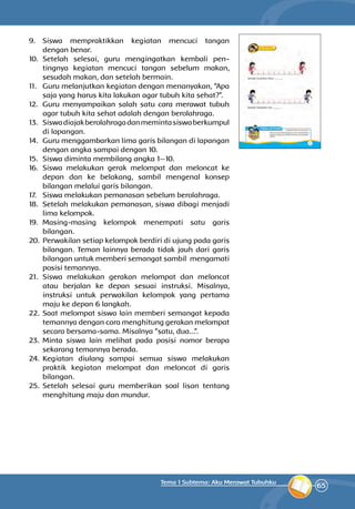 65
Tema 1 Subtema: Aku Merawat Tubuhku
9.	Siswa mempraktikkan kegiatan mencuci tangan
dengan benar.
10.	Setelah selesai, guru mengingatkan kembali pen­
tingnya kegiatan mencuci tangan sebelum makan,
sesudah makan, dan setelah bermain.
11.	 Guru melanjutkan kegiatan dengan menanyakan, “Apa
saja yang harus kita lakukan agar tubuh kita sehat?”.
12.	 Guru menyampaikan salah satu cara merawat tubuh
agar tubuh kita sehat adalah dengan berolahraga.
13.	 Siswadiajakberolahragadanmemintasiswaberkumpul
di lapangan.
14.	 Guru menggambarkan lima garis bilangan di lapangan
dengan angka sampai dengan 10.
15.	 Siswa diminta membilang angka 1—10.
16.	Siswa melakukan gerak melompat dan meloncat ke
depan dan ke belakang, sambil mengenal konsep
bilangan melalui garis bilangan.
17.	 Siswa melakukan pemanasan sebelum berolahraga.
18.	 Setelah melakukan pemanasan, siswa dibagi menjadi
lima kelompok.
19.	Masing-masing kelompok menempati satu garis
bilangan.
20.	 Perwakilan setiap kelompok berdiri di ujung pada garis
bilangan. Teman lainnya berada tidak jauh dari garis
bilangan untuk memberi semangat sambil mengamati
posisi temannya.
21.	Siswa melakukan gerakan melompat dan meloncat
atau berjalan ke depan sesuai instruksi. Misalnya,
instruksi untuk perwakilan kelompok yang pertama
maju ke depan 6 langkah.
22.	Saat melompat siswa lain memberi semangat kepada
temannya dengan cara menghitung gerakan melompat
secara bersama-sama. Misalnya ”satu, dua...”.
23.	Minta siswa lain melihat pada posisi nomor berapa
sekarang temannya berada.
24.	Kegiatan diulang sampai semua siswa melakukan
praktik kegiatan melompat dan meloncat di garis
bilangan.
25.	Setelah selesai guru memberikan soal lisan tentang
menghitung maju dan mundur.
 