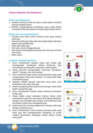 68 Buku Guru Kelas 1 SD/MI
Uraian Kegiatan Pembelajaran
Tujuan pembelajaran:
1.	 Setelah melihat contoh dari guru, siswa dapat menyikat
giginya dengan benar.
2.	 Setelah mendengarkan penjelasan guru, siswa dapat
mengidentifikasi peralatan menyikat gigi dengan benar.
Media dan alat pembelajaran:
•	 Gambar atau buku cerita tentang anak yang sedang
sakit gigi
•	 Satu set model gigi (jika ada) atau dapat diganti dengan
poster atau gambar gigi
•	 Sikat dan pasta gigi
•	 Alat-alat untuk menggosok gigi
•	 Dus bekas pembungkus pasta gigi dan lainnya minimal
lima buah
•	 Buku siswa
Langkah-langkah kegiatan:
1.	 Guru menjelaskan kepada siswa apa fungsi gigi
(mengunyah, membantu dalam berbicara, dan
memberikan penampilan yang baik untuk wajah).
2.	 Siswa diminta mengucapkan kata-kata berawalan
huruf “l” (lampu, lilin, dan lomba).
3.	 Guru meminta siswa untuk memperhatikan pada saat
mengucapkan kata-kata tersebut ke mana arah lidah
(mendorong gigi).
4.	 Jelaskan bahwa banyak kata-kata yang akan sulit
disebutkan jika tidak ada gigi
5.	 Siswa mengulang kata-kata di atas dengan lidah tidak
boleh menyentuh gigi.
6.	 Guru menjelaskan kepada siswa tentang pentingnya
fungsi gigi.
7.	 Siswa diajak untuk bersyukur karena Tuhan telah
memberikan gigi dan rasa syukur kita dapat dilakukan
dengan cara merawat gigi dengan cara sedikitnya dua
kali dalam sehari kita menggosok gigi.
8.	 Siswa bercerita tentang bagaimana rasanya sakit gigi
dengan panduan guru.
9.	 Guru membacakan cerita tentang seorang anak yang
sakit gigi dan mendiskusikan mengenai isi cerita
melalui pertanyaan ”Mengapa (tokoh dalam cerita)
sakit gigi?”
 