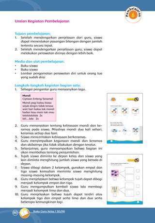 80 Buku Guru Kelas 1 SD/MI
Uraian Kegiatan Pembelajaran
Tujuan pembelajaran:
1.	 Setelah mendengarkan penjelasan dari guru, siswa
dapat menentukan pasangan bilangan dengan jumlah
tertentu secara tepat.
2.	 Setelah mendengarkan penjelasan guru, siswa dapat
melakukan perawatan dirinya dengan lebih baik.
Media dan alat pembelajaran:
•	 Buku siswa
•	 Buku siswa
•	 Lembar pengamatan perawatan diri untuk orang tua
yang sudah diisi
Langkah-langkah kegiatan bagian satu:
1.	 Sebagai pengantar guru menyanyikan lagu.
	
Mandi
Ciptaan Enteng Tanamal
Mandi pagi kalau biasa
sejuk dingin tidak terasa
sore hari kalau tak mandi
badan lesu main tak mau
lalalalalalala 2x
lali....lala 2x
2.	 Guru menanyakan tentang kebiasaan mandi dan ke­
ramas pada siswa. Misalnya mandi dua kali sehari,
keramas setiap dua hari.
3.	 Siswa menceritakan kebiasaan berkeramas.
4.	 Guru menyimpulkan kegunaan mandi dan keramas
dan akibatnya jika tidak dilakukan dengan teratur.
5.	 Selanjutnya, guru menyampaikan bahwa bagian ini
akan mem­bahas tentang penjumlahan.
6.	 Tujuh siswa diminta ke depan kelas dan siswa yang
lain diminta menghitung jumlah siswa yang berada di
depan.
7.	 Siswa dibagi dalam 2 kelompok, gunakan empat dan
tiga siswa kemudian meminta siswa menghitung
masing-masing kelompok.
8.	 Guru menjelaskan bahwa kelompok tujuh dapat dibagi
menjadi kelompok empat dan tiga.
9.	 Guru mengumpulkan kembali siswa lalu membagi
menjadi kelompok lima dan dua.
10.	 Guru menjelaskan bahwa tujuh dapat terdiri atas
kelompok tiga dan empat serta lima dan dua serta
beberapa kemungkinan lagi.
 