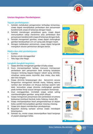 87
Tema 1 Subtema: Aku Istimewa
Uraian Kegiatan Pembelajaran
Tujuan pembelajaran:
1.	 Setelah melakukan pengamatan terhadap temannya,
siswa dapat menjelaskan perbedaan dan persamaan
­karakteristik siswa di kelasnya dengan tepat.
2.	 Setelah mendengar penjelasan guru, siswa dapat
menunjukkan sikap menerima atas per­bedaan dan
persamaan karakteristik siswa di kelasnya dengan baik.
3.	 Setelah mengamati gambar, siswa dapat me­lengkapi
gambar berdasarkan ciri-ciri yang ada dengan tepat.
4.	 Dengan melakukan permainan, siswa dapat bergerak
mengikuti aturan permainan dengan benar.
Media dan alat pembelajaran:
•	 Cermin
•	 Kertas untuk menggambar
•	 Teks lagu Ular Naga
Langkah-langkah kegiatan:
1.	 Siswa diminta mengamati gambar di buku siswa.
2.	 Guru menyampaikan bahwa manusia mempunyai
perbedaan dan persamaan baik tentang kesuka­an
maupun tentang bagian-bagian tubuh yang di­miliki,
misalnya sama-sama memiliki dua mata, dua kaki,
dan dua tangan.
3.	 Siswa diminta berpasangan dan bercermin secara
bergantian mengamati bentuk mata, hidung, warna
rambut dan temukan ciri khusus lainnya seperti tahi
lalat. kemudian siswa diminta melengkapi gambar
pada lembar kerja sesuai dengan keadaan temannya.
4.	 Usai menggambar, mintalah siswa untuk saling
membandingkan gambar yang telah dibuat.
5.	 Siswa mengamati persamaan dan perbedaan di antara
keduanya (meliputi bentuk mata, hidung, mulut dll).
6.	 Siswa menyampaikan hasil pengamatannya di depan
kelas sambil menunjukkan gambar masing-masing.
7.	 Siswa lain dapat memberikan pendapatnya.
8.	 Kegiatan diulang sampai semua siswa men­dapat
kesempatan.
9.	 Setelah itu, minta siswa menempelkan hasil kerjanya
di papan pajangan kelas.
 