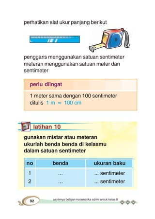 asyiknya belajar matematika sd/mi untuk kelas II
92
perhatikan alat ukur panjang berikut
penggaris menggunakan satuan sentimeter
meteran menggunakan satuan meter dan
sentimeter
perlu diingat
1 meter sama dengan 100 sentimeter
ditulis 1 m = 100 cm
latihan 10
gunakan mistar atau meteran
ukurlah benda benda di kelasmu
dalam satuan sentimeter
no benda ukuran baku
1 ... ... sentimeter
2 ... ... sentimeter
 