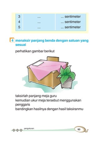 pengukuran
93
3 ... ... sentimeter
4 ... ... sentimeter
5 ... ... sentimeter
4 menaksir panjang benda dengan satuan yang
sesuai
perhatikan gambar berikut
taksirlah panjang meja guru
kemudian ukur meja tersebut menggunakan
penggaris
bandingkan hasilnya dengan hasil taksiranmu
 