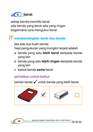 asyiknya belajar matematika sd/mi untuk kelas II
96
c berat
setiap benda memiliki berat
ada benda yang berat ada yang ringan
bagaimana cara mengukur berat
1 membandingkan berat dua benda
jika ada dua buah benda
hasil pengukuran yang mungkin terjadi adalah
a benda yang satu lebih berat daripada benda
yang lain
b benda yang satu lebih ringan daripada benda
yang lain
c kedua benda sama berat
perhatikan contoh berikut
berilah tanda untuk benda yang lebih berat
 