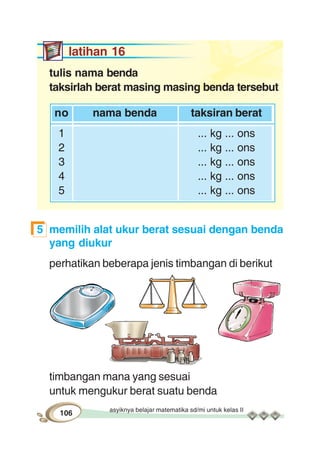 asyiknya belajar matematika sd/mi untuk kelas II
106
latihan 16
tulis nama benda
taksirlah berat masing masing benda tersebut
no nama benda taksiran berat
1 ... kg ... ons
2 ... kg ... ons
3 ... kg ... ons
4 ... kg ... ons
5 ... kg ... ons
5 memilih alat ukur berat sesuai dengan benda
yang diukur
perhatikan beberapa jenis timbangan di berikut
timbangan mana yang sesuai
untuk mengukur berat suatu benda
 