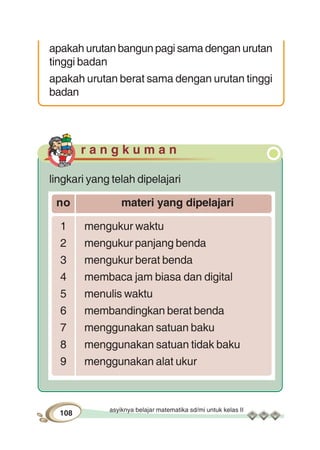 asyiknya belajar matematika sd/mi untuk kelas II
108
apakah urutan bangun pagi sama dengan urutan
tinggi badan
apakah urutan berat sama dengan urutan tinggi
badan
r a n g k u m a n
lingkari yang telah dipelajari
no materi yang dipelajari
1 mengukur waktu
2 mengukur panjang benda
3 mengukur berat benda
4 membaca jam biasa dan digital
5 menulis waktu
6 membandingkan berat benda
7 menggunakan satuan baku
8 menggunakan satuan tidak baku
9 menggunakan alat ukur
 