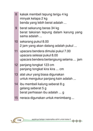 asyiknya belajar matematika sd/mi untuk kelas II
110
8 kakak membeli tepung terigu 4 kg
minyak kelapa 2 kg
benda yang lebih berat adalah ...
9 berat sekarung beras 34 kg
berat taksiran tepung dalam karung yang
sama adalah ...
10 sekarang pukul 8.00
2 jam yang akan datang adalah pukul ...
11 upacara bendera dimulai pukul 7.00
upacara selesai pukul 8.00
upacara bendera berlangsung selama ... jam
12 panjang tongkat 123 cm
panjang tongkat kira kira ... cm
13 alat ukur yang biasa digunakan
untuk mengukur panjang kain adalah ...
14 ibu membeli kalung seberat 8 g
gelang seberat 5 g
berat perhiasan ibu adalah ... g
15 neraca digunakan untuk menimbang ...
 