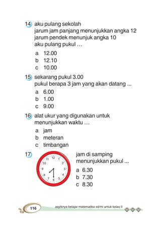 asyiknya belajar matematika sd/mi untuk kelas II
116
14 aku pulang sekolah
jarum jam panjang menunjukkan angka 12
jarum pendek menunjuk angka 10
aku pulang pukul …
a 12.00
b 12.10
c 10.00
15 sekarang pukul 3.00
pukul berapa 3 jam yang akan datang ...
a 6.00
b 1.00
c 9.00
16 alat ukur yang digunakan untuk
menunjukkan waktu …
a jam
b meteran
c timbangan
17 jam di samping
menunjukkan pukul ...
a 6.30
b 7.30
c 8.30
 