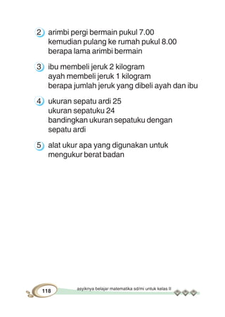 asyiknya belajar matematika sd/mi untuk kelas II
118
2 arimbi pergi bermain pukul 7.00
kemudian pulang ke rumah pukul 8.00
berapa lama arimbi bermain
3 ibu membeli jeruk 2 kilogram
ayah membeli jeruk 1 kilogram
berapa jumlah jeruk yang dibeli ayah dan ibu
4 ukuran sepatu ardi 25
ukuran sepatuku 24
bandingkan ukuran sepatuku dengan
sepatu ardi
5 alat ukur apa yang digunakan untuk
mengukur berat badan
 