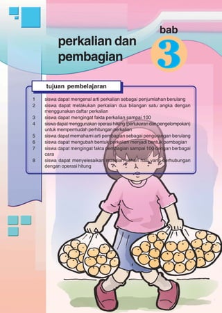perkaliandanpembagian
119
perkalian dan
pembagian
1 siswa dapat mengenal arti perkalian sebagai penjumlahan berulang
2 siswa dapat melakukan perkalian dua bilangan satu angka dengan
menggunakan daftar perkalian
3 siswa dapat mengingat fakta perkalian sampai 100
4 siswadapatmenggunakanoperasihitung(pertukarandanpengelompokan)
untuk mempermudah perhitungan perkalian
5 siswa dapat memahami arti pembagian sebagai pengurangan berulang
6 siswa dapat mengubah bentuk perkalian menjadi bentuk pembagian
7 siswa dapat mengingat fakta pembagian sampai 100 dengan berbagai
cara
8 siswa dapat menyelesaikan masalah sehari hari yang berhubungan
dengan operasi hitung
tujuan pembelajaran
33
bab
 