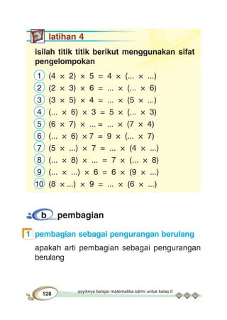 asyiknya belajar matematika sd/mi untuk kelas II
128
latihan 4
isilah titik titik berikut menggunakan sifat
pengelompokan
1 (4 × 2) × 5 = 4 × (... × ...)
2 (2 × 3) × 6 = ... × (... × 6)
3 (3 × 5) × 4 = ... × (5 × ...)
4 (... × 6) × 3 = 5 × (... × 3)
5 (6 × 7) × ... = ... × (7 × 4)
6 (... × 6) × 7 = 9 × (... × 7)
7 (5 × ...) × 7 = ... × (4 × ...)
8 (... × 8) × ... = 7 × (... × 8)
9 (... × ...) × 6 = 6 × (9 × ...)
10 (8 × ...) × 9 = ... × (6 × ...)
b pembagian
1 pembagian sebagai pengurangan berulang
apakah arti pembagian sebagai pengurangan
berulang
 