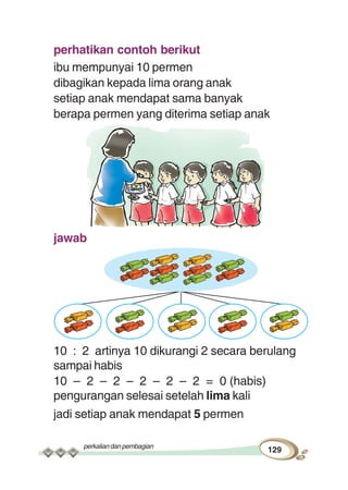 perkaliandanpembagian
129
perhatikan contoh berikut
ibu mempunyai 10 permen
dibagikan kepada lima orang anak
setiap anak mendapat sama banyak
berapa permen yang diterima setiap anak
jawab
10 : 2 artinya 10 dikurangi 2 secara berulang
sampai habis
10 – 2 – 2 – 2 – 2 – 2 = 0 (habis)
pengurangan selesai setelah lima kali
jadi setiap anak mendapat 5 permen
 