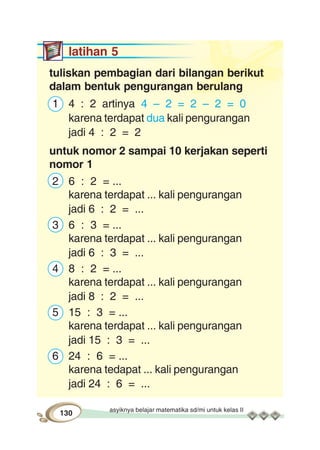 asyiknya belajar matematika sd/mi untuk kelas II
130
latihan 5
tuliskan pembagian dari bilangan berikut
dalam bentuk pengurangan berulang
1 4 : 2 artinya 4 – 2 = 2 – 2 = 0
karena terdapat dua kali pengurangan
jadi 4 : 2 = 2
untuk nomor 2 sampai 10 kerjakan seperti
nomor 1
2 6 : 2 = ...
karena terdapat ... kali pengurangan
jadi 6 : 2 = ...
3 6 : 3 = ...
karena terdapat ... kali pengurangan
jadi 6 : 3 = ...
4 8 : 2 = ...
karena terdapat ... kali pengurangan
jadi 8 : 2 = ...
5 15 : 3 = ...
karena terdapat ... kali pengurangan
jadi 15 : 3 = ...
6 24 : 6 = ...
karena tedapat ... kali pengurangan
jadi 24 : 6 = ...
 