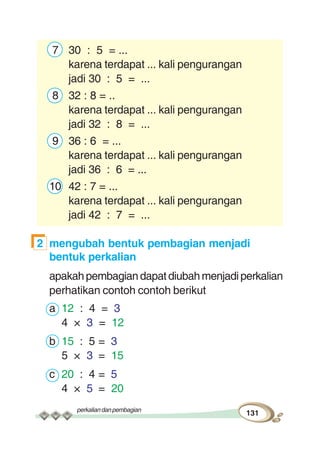 perkaliandanpembagian
131
7 30 : 5 = ...
karena terdapat ... kali pengurangan
jadi 30 : 5 = ...
8 32 : 8 = ..
karena terdapat ... kali pengurangan
jadi 32 : 8 = ...
9 36 : 6 = ...
karena terdapat ... kali pengurangan
jadi 36 : 6 = ...
10 42 : 7 = ...
karena terdapat ... kali pengurangan
jadi 42 : 7 = ...
2 mengubah bentuk pembagian menjadi
bentuk perkalian
apakahpembagiandapatdiubahmenjadiperkalian
perhatikan contoh contoh berikut
a 12 : 4 = 3
4 × 3 = 12
b 15 : 5 = 3
5 × 3 = 15
c 20 : 4 = 5
4 × 5 = 20
 