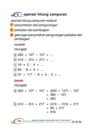asyiknya belajar matematika sd/mi untuk kelas II
134
c operasi hitung campuran
operasi hitung campuran meliputi
1 penjumlahan dan pengurangan
2 perkalian dan pembagian
3 gabunganpenjumlahanpenguranganperkaliandan
pembagian
contoh
hitunglah
a 263 + 127 – 107 = ...
b 413 – 314 + 217 = ...
c 16 × 2 : 4 = ...
d 64 : 8 × 3 = ...
e 37 + 117 – 8 × 4 : 2 = ...
jawab
hitunglah
a 263 + 127 – 107 = (263 + 127) – 107
= 390 – 107
= 283
b 413 – 314 + 217 = (413 – 314) + 217
= 99 + 217
= 316
 