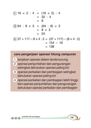 perkaliandanpembagian
135
c 16 × 2 : 4 = (16 × 2) : 4
= 32 : 4
= 8
d 64 : 8 × 3 = (64 : 8) × 3
= 8 × 3
= 24
e 37 + 117 – 8 × 4 : 2 = (37 + 117) – (8 × 4 : 2)
= 154 – 16
= 138
cara pengerjaan operasi hitung campuran
1 kerjakan operasi dalam tanda kurung
2 operasi penjumlahan dan pengurangan
setingkat dahulukan operasi paling kiri
3 operasi perkalian dan pembagian setingkat
dahulukan operasi paling kiri
4 operasi perkalian dan pembagian lebih tinggi
dari operasi penjumlahan dan pengurangan
dahulukan operasi perkalian dan pembagian
 