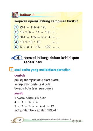 asyiknya belajar matematika sd/mi untuk kelas II
136
latihan 8
kerjakan operasi hitung campuran berikut
1 241 – 116 + 123 = …
2 16 × 4 – 11 + 100 = …
3 341 + 105 – 5 × 4 = …
4 10 × 10 : 10 = …
5 5 × 3 + 115 – 120 = ...
d operasi hitung dalam kehidupan
sehari hari
1 soal cerita yang melibatkan perkalian
contoh
pak aji mempunyai 3 ekor ayam
setiap ekor bertelur 4 butir
berapa butir telur semuanya
jawab
1 ayam bertelur 4 butir
4 + 4 + 4 + 4
3 × 4 = 4 + 4 + 4 = 12
jadi jumlah telur adalah 12 butir
 