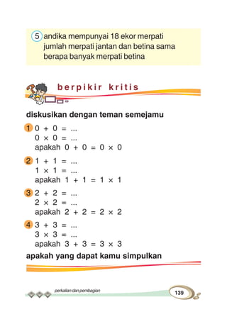 perkaliandanpembagian
139
5 andika mempunyai 18 ekor merpati
jumlah merpati jantan dan betina sama
berapa banyak merpati betina
b e r p i k i r k r i t i s
diskusikan dengan teman semejamu
1 0 + 0 = ...
0 × 0 = ...
apakah 0 + 0 = 0 × 0
2 1 + 1 = ...
1 × 1 = ...
apakah 1 + 1 = 1 × 1
3 2 + 2 = ...
2 × 2 = ...
apakah 2 + 2 = 2 × 2
4 3 + 3 = ...
3 × 3 = ...
apakah 3 + 3 = 3 × 3
apakah yang dapat kamu simpulkan
 