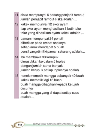 asyiknya belajar matematika sd/mi untuk kelas II
142
11 siska mempunyai 6 pasang penjepit rambut
jumlah penjepit rambut siska adalah ...
12 kakek mempunyai 12 ekor ayam
tiap ekor ayam menghasilkan 3 butir telur
telur yang dihasilkan ayam kakek adalah ...
13 paman mempunyai 24 pensil
diberikan pada empat anaknya
setiap anak mendapat 5 buah
pensil yang dimiliki paman sekarang adalah ...
14 ibu membawa 30 kerupuk
dimasukkan ke dalam 5 toples
dengan jumlah sama banyak
jumlah kerupuk setiap toplesnya adalah ...
15 nenek memetik mangga sebanyak 40 buah
kakek memetik lagi 16 buah
buah mangga dibagikan kepada ketujuh
cucunya
buah mangga yang di dapat setiap cucu
adalah ...
 