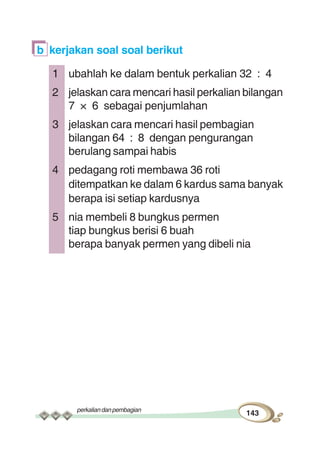 perkaliandanpembagian
143
b kerjakan soal soal berikut
1 ubahlah ke dalam bentuk perkalian 32 : 4
2 jelaskan cara mencari hasil perkalian bilangan
7 × 6 sebagai penjumlahan
3 jelaskan cara mencari hasil pembagian
bilangan 64 : 8 dengan pengurangan
berulang sampai habis
4 pedagang roti membawa 36 roti
ditempatkan ke dalam 6 kardus sama banyak
berapa isi setiap kardusnya
5 nia membeli 8 bungkus permen
tiap bungkus berisi 6 buah
berapa banyak permen yang dibeli nia
 
