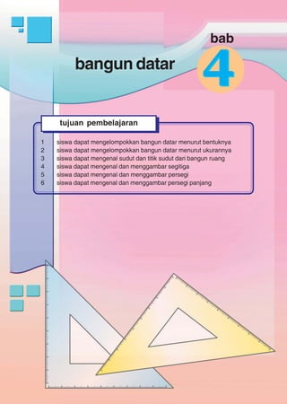 bangun datar
145
44bangun datar
1 siswa dapat mengelompokkan bangun datar menurut bentuknya
2 siswa dapat mengelompokkan bangun datar menurut ukurannya
3 siswa dapat mengenal sudut dan titik sudut dari bangun ruang
4 siswa dapat mengenal dan menggambar segitiga
5 siswa dapat mengenal dan menggambar persegi
6 siswa dapat mengenal dan menggambar persegi panjang
tujuan pembelajaran
bab
 