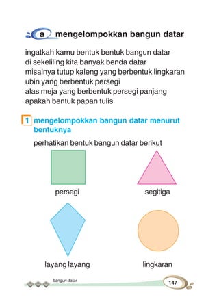 bangun datar
147
a mengelompokkan bangun datar
ingatkah kamu bentuk bentuk bangun datar
di sekeliling kita banyak benda datar
misalnya tutup kaleng yang berbentuk lingkaran
ubin yang berbentuk persegi
alas meja yang berbentuk persegi panjang
apakah bentuk papan tulis
1 mengelompokkan bangun datar menurut
bentuknya
perhatikan bentuk bangun datar berikut
persegi segitiga
layang layang lingkaran
 