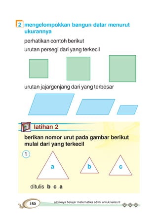 asyiknya belajar matematika sd/mi untuk kelas II
150
2 mengelompokkan bangun datar menurut
ukurannya
perhatikan contoh berikut
urutan persegi dari yang terkecil
urutan jajargenjang dari yang terbesar
latihan 2
berikan nomor urut pada gambar berikut
mulai dari yang terkecil
1
ditulis b c a
a b c
 