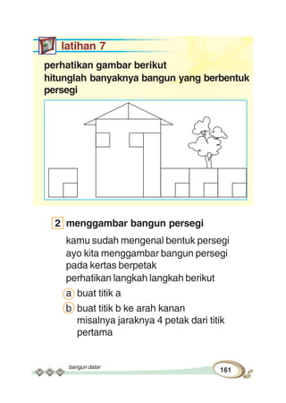bangun datar
161
latihan 7
perhatikan gambar berikut
hitunglah banyaknya bangun yang berbentuk
persegi
2 menggambar bangun persegi
kamu sudah mengenal bentuk persegi
ayo kita menggambar bangun persegi
pada kertas berpetak
perhatikan langkah langkah berikut
a buat titik a
b buat titik b ke arah kanan
misalnya jaraknya 4 petak dari titik
pertama
 