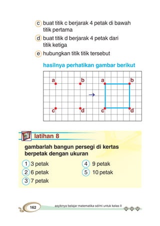 asyiknya belajar matematika sd/mi untuk kelas II
162
a b
c d
a b
c d
c buat titik c berjarak 4 petak di bawah
titik pertama
d buat titik d berjarak 4 petak dari
titik ketiga
e hubungkan titik titik tersebut
hasilnya perhatikan gambar berikut
latihan 8
gambarlah bangun persegi di kertas
berpetak dengan ukuran
1 3 petak 4 9 petak
2 6 petak 5 10 petak
3 7 petak
 