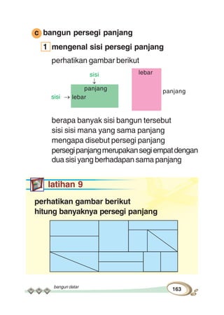 bangun datar
163
c bangun persegi panjang
1 mengenal sisi persegi panjang
perhatikan gambar berikut
berapa banyak sisi bangun tersebut
sisi sisi mana yang sama panjang
mengapa disebut persegi panjang
persegipanjangmerupakansegiempatdengan
dua sisi yang berhadapan sama panjang
latihan 9
perhatikan gambar berikut
hitung banyaknya persegi panjang
lebar
panjangpanjang
lebar
sisi
sisi
 