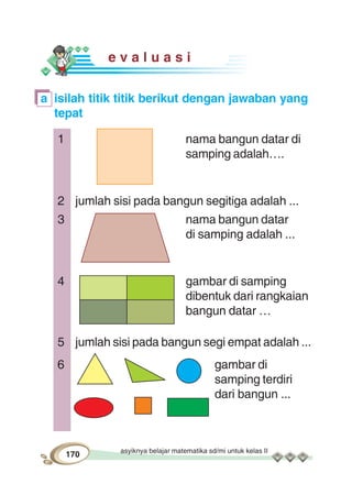 asyiknya belajar matematika sd/mi untuk kelas II
170
e v a l u a s i
a isilah titik titik berikut dengan jawaban yang
tepat
1 nama bangun datar di
samping adalah….
2 jumlah sisi pada bangun segitiga adalah ...
3 nama bangun datar
di samping adalah ...
4 gambar di samping
dibentuk dari rangkaian
bangun datar …
5 jumlah sisi pada bangun segi empat adalah ...
6 gambar di
samping terdiri
dari bangun ...
 
