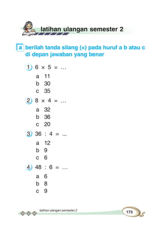 latihan ulangan semester 2
173
latihan ulangan semester 2
a berilah tanda silang (×) pada huruf a b atau c
di depan jawaban yang benar
1 6 × 5 = …
a 11
b 30
c 35
2 8 × 4 = …
a 32
b 36
c 20
3 36 : 4 = ...
a 12
b 9
c 6
4 48 : 6 = …
a 6
b 8
c 9
 