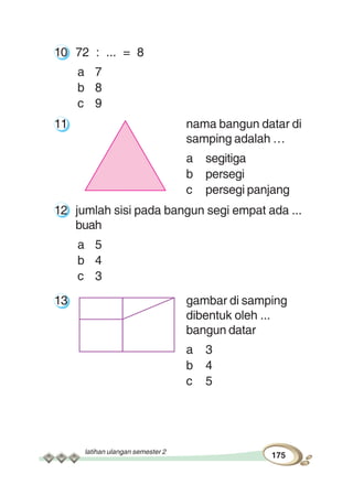 latihan ulangan semester 2
175
10 72 : ... = 8
a 7
b 8
c 9
11 nama bangun datar di
samping adalah …
a segitiga
b persegi
c persegi panjang
12 jumlah sisi pada bangun segi empat ada ...
buah
a 5
b 4
c 3
13 gambar di samping
dibentuk oleh ...
bangun datar
a 3
b 4
c 5
 
