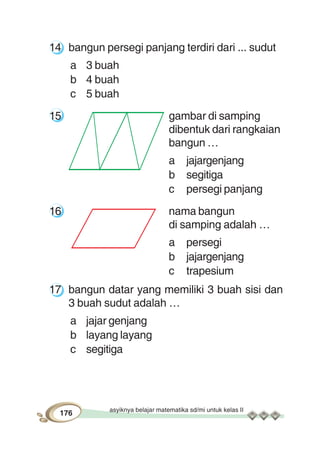asyiknya belajar matematika sd/mi untuk kelas II
176
14 bangun persegi panjang terdiri dari ... sudut
a 3 buah
b 4 buah
c 5 buah
15 gambar di samping
dibentuk dari rangkaian
bangun …
a jajargenjang
b segitiga
c persegi panjang
16 nama bangun
di samping adalah …
a persegi
b jajargenjang
c trapesium
17 bangun datar yang memiliki 3 buah sisi dan
3 buah sudut adalah …
a jajar genjang
b layang layang
c segitiga
 