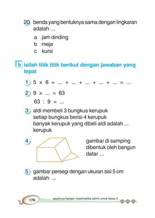 asyiknya belajar matematika sd/mi untuk kelas II
178
20 bendayangbentuknyasamadenganlingkaran
adalah …
a jam dinding
b meja
c kursi
b isilah titik titik berikut dengan jawaban yang
tepat
1 5 × 6 = ... + ... + ... + ... + ... = ...
2 9 × ... = 63
63 : 9 = ...
3 aldi membeli 3 bungkus kerupuk
setiap bungkus berisi 4 kerupuk
banyak kerupuk yang dibeli aldi adalah ...
kerupuk
4 gambar di samping
dibentuk oleh bangun
datar ...
5 gambar persegi dengan ukuran sisi 5 cm
adalah ...
 