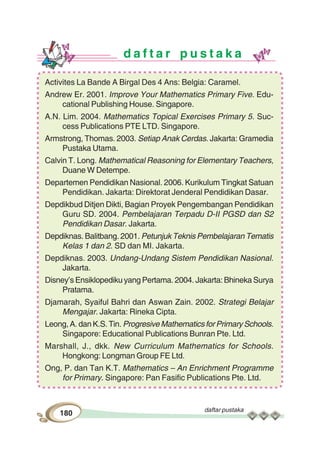 daftar pustaka
180
d a f t a r p u s t a k a
Activites La Bande A Birgal Des 4 Ans: Belgia: Caramel.
Andrew Er. 2001. Improve Your Mathematics Primary Five. Edu-
cational Publishing House. Singapore.
A.N. Lim. 2004. Mathematics Topical Exercises Primary 5. Suc-
cess Publications PTE LTD. Singapore.
Armstrong, Thomas. 2003. Setiap Anak Cerdas. Jakarta: Gramedia
Pustaka Utama.
Calvin T. Long. Mathematical Reasoning for Elementary Teachers,
Duane W Detempe.
Departemen Pendidikan Nasional. 2006. Kurikulum Tingkat Satuan
Pendidikan. Jakarta: Direktorat Jenderal Pendidikan Dasar.
Depdikbud Ditjen Dikti, Bagian Proyek Pengembangan Pendidikan
Guru SD. 2004. Pembelajaran Terpadu D-II PGSD dan S2
Pendidikan Dasar. Jakarta.
Depdiknas. Balitbang. 2001. Petunjuk Teknis Pembelajaran Tematis
Kelas 1 dan 2. SD dan MI. Jakarta.
Depdiknas. 2003. Undang-Undang Sistem Pendidikan Nasional.
Jakarta.
Disney’s Ensiklopediku yang Pertama. 2004. Jakarta: Bhineka Surya
Pratama.
Djamarah, Syaiful Bahri dan Aswan Zain. 2002. Strategi Belajar
Mengajar. Jakarta: Rineka Cipta.
Leong, A. dan K.S. Tin. Progresive Mathematics for Primary Schools.
Singapore: Educational Publications Bunran Pte. Ltd.
Marshall, J., dkk. New Curriculum Mathematics for Schools.
Hongkong: Longman Group FE Ltd.
Ong, P. dan Tan K.T. Mathematics – An Enrichment Programme
for Primary. Singapore: Pan Fasific Publications Pte. Ltd.
 