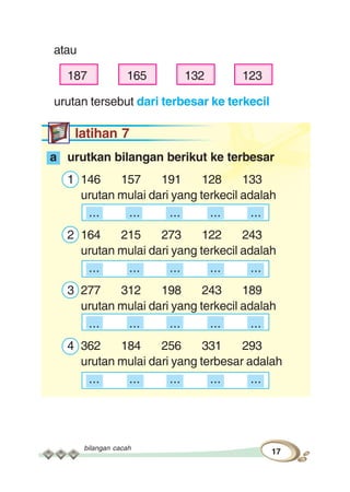 bilangan cacah
17
atau
187 165 132 123
urutan tersebut dari terbesar ke terkecil
latihan 7
a urutkan bilangan berikut ke terbesar
1 146 157 191 128 133
urutan mulai dari yang terkecil adalah
... ... ... ... ...
2 164 215 273 122 243
urutan mulai dari yang terkecil adalah
... ... ... ... ...
3 277 312 198 243 189
urutan mulai dari yang terkecil adalah
... ... ... ... ...
4 362 184 256 331 293
urutan mulai dari yang terbesar adalah
... ... ... ... ...
 