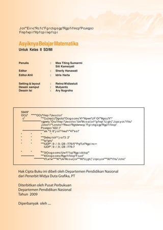 AsyiknyaBelajarMatematika
Untuk Kelas II SD/MI
Penulis : Mas Titing Sumarmi
Siti Kamsiyati
Editor : Sherly Hanawati
EditorAhli : Idris Harta
Setting & layout : RetnoWidiastuti
Desain sampul : Mulyanto
Desain Isi : Ary Nugroho
Hak Cipta Buku ini dibeli oleh Departemen Pendidikan Nasional
Diterbitkan oleh Pusat Perbukuan
Departemen Pendidikan Nasional
Tahun 2009
Diperbanyak oleh ....
Jcm""Ekrvc"Rcfc"Fgrctvgogp"Rgpfkfkmcp"Pcukqpcn
Fknkpfwpik"Wpfcpi/wpfcpi
59409"
OCU" """""""OCU"Vkvkpi"Uwoctok"
c" """"Cu{kmp{c"Dgnclct"Ocvgocvkmc"4"<"Wpvwm"UF1OK""Mgncu"KK"1"
""""""""""""""""""""""""rgpwnku."Ocu"Vkvkpi"Uwoctok."Ukvk"Mcouk{cvk"="gfkvqt."Ujgtn{"Jcpcycvk."Kftku"
Jctvc0"//""Lcmctvc"<"Rwucv"Rgtdwmwcp."Fgrctvgogp"Rgpfkfkmcp"
Pcukqpcn."422;0"
""""""""""""""""""""""""""""xkkk.""3:6"jno0"<"knwu0"=""47"eo0"
" " " "
" " """"Dkdnkqitchk"<"jno0"3:2"
" " """"Kpfgmu"
" " """"KUDP";9:/;9;/28:/776/5"*Pq0"Lkn0"Ngpimcr+
KUDP";9:/;9;/28:/776-7
" " """""30Ocvgocvkmc/Uvwfk"fcp"Rgpiclctcp""
""""40Ocvgocvkmc/Rgpfkfkmcp"Fcuct""""""""""""""""""
"""""""""""""K0"Lwfwn"""""KK0""Ukvk"Mcouk{cvk""""KKK0"Ujgtn{"Jcpcycvk""""KX0""Kftku"Jctvc"
 